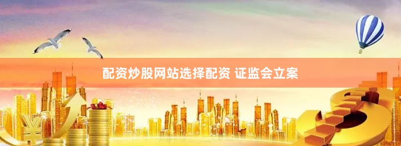 配资炒股网站选择配资 证监会立案