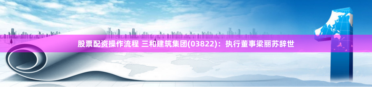 股票配资操作流程 三和建筑集团(03822)：执行董事梁丽苏辞世