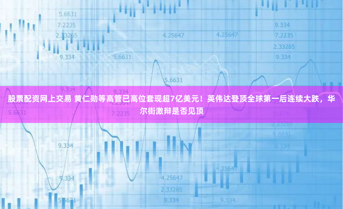 股票配资网上交易 黄仁勋等高管已高位套现超7亿美元！英伟达登顶全球第一后连续大跌，华尔街激辩是否见顶