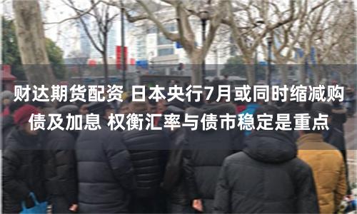 财达期货配资 日本央行7月或同时缩减购债及加息 权衡汇率与债市稳定是重点