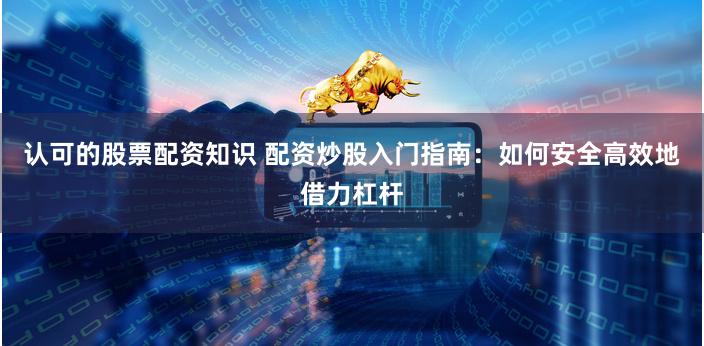 认可的股票配资知识 配资炒股入门指南：如何安全高效地借力杠杆
