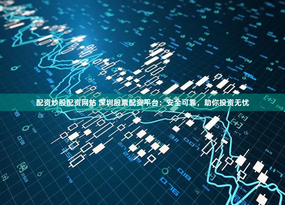 配资炒股配资网站 深圳股票配资平台：安全可靠，助你投资无忧