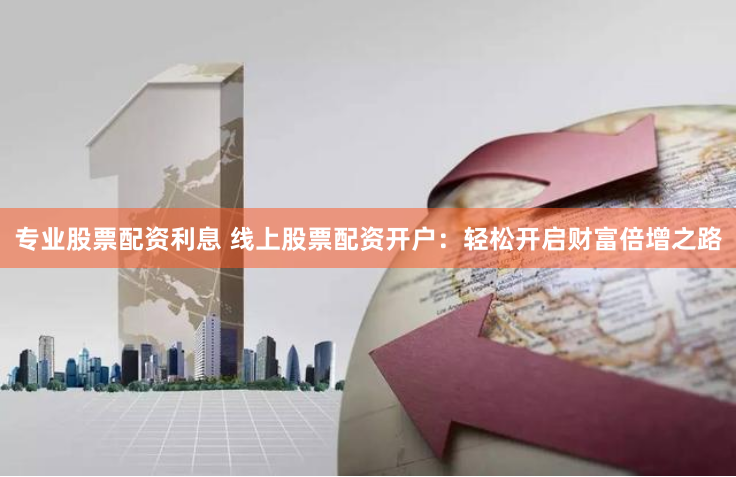 专业股票配资利息 线上股票配资开户：轻松开启财富倍增之路