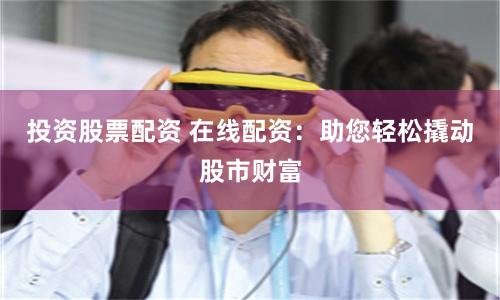 投资股票配资 在线配资：助您轻松撬动股市财富