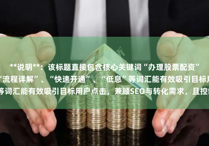 **说明**：该标题直接包含核心关键词“办理股票配资”，符合用户搜索习惯，同时“流程详解”、“快速开通”、“低息”等词汇能有效吸引目标用户点击，兼顾SEO与转化需求，且控制在内。