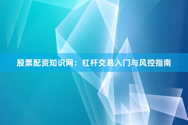 股票配资知识网：杠杆交易入门与风控指南